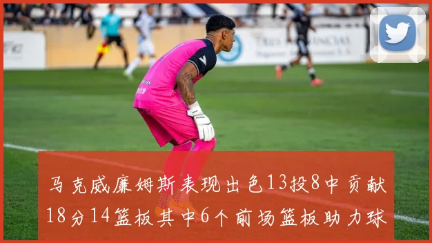 马克威廉姆斯表现出色13投8中贡献18分14篮板其中6个前场篮板助力球队