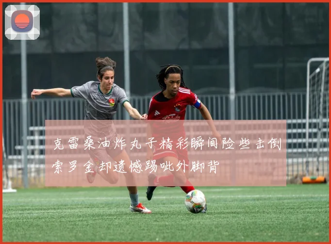 克雷桑油炸丸子精彩瞬间险些击倒索罗金却遗憾踢呲外脚背