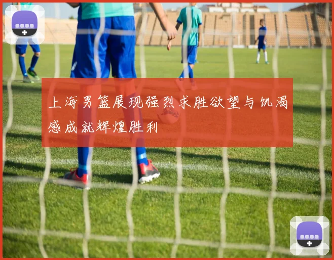 上海男篮展现强烈求胜欲望与饥渴感成就辉煌胜利