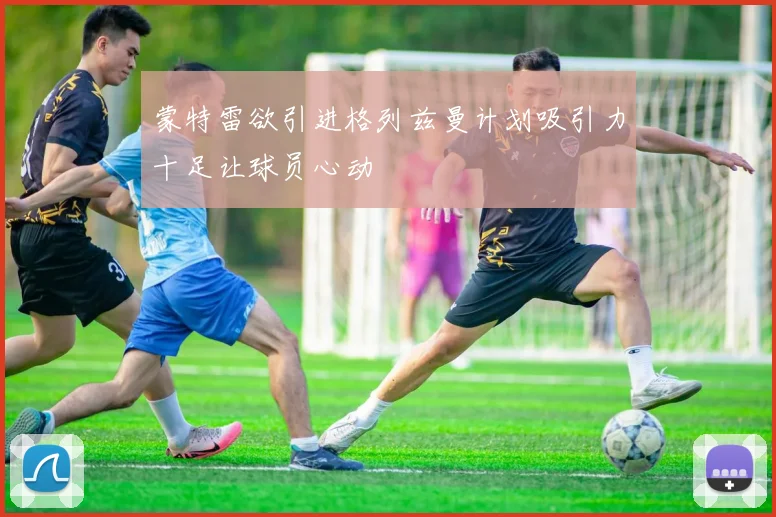 蒙特雷欲引进格列兹曼计划吸引力十足让球员心动