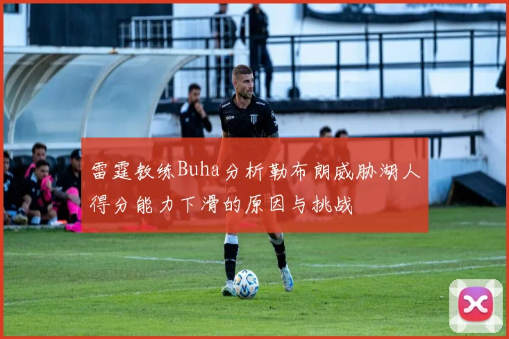 雷霆教练Buha分析勒布朗威胁湖人得分能力下滑的原因与挑战
