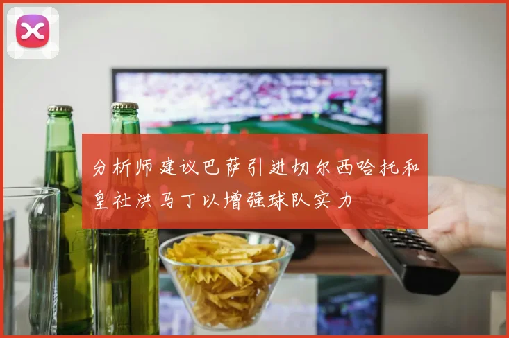 分析师建议巴萨引进切尔西哈托和皇社洪马丁以增强球队实力