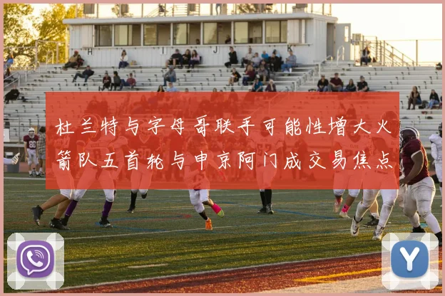 杜兰特与字母哥联手可能性增大火箭队五首轮与申京阿门成交易焦点
