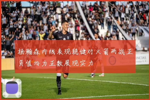 杨瀚森内线表现稳健对火箭两战正负值均为正数展现实力