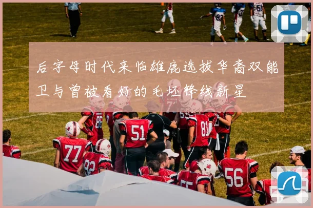 后字母时代来临雄鹿选拔华裔双能卫与曾被看好的毛坯锋线新星