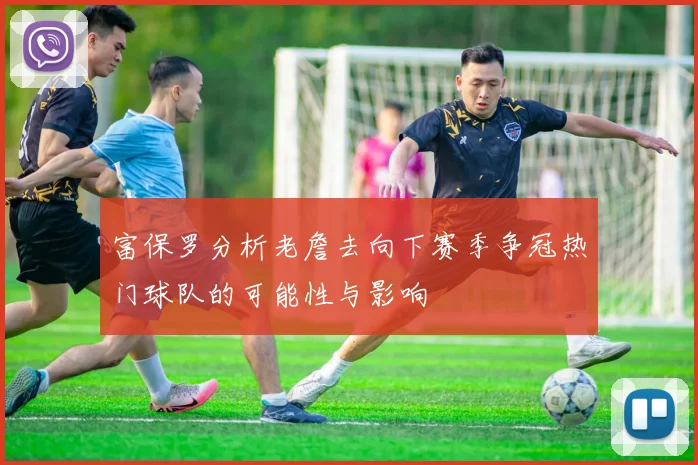 富保罗分析老詹去向下赛季争冠热门球队的可能性与影响