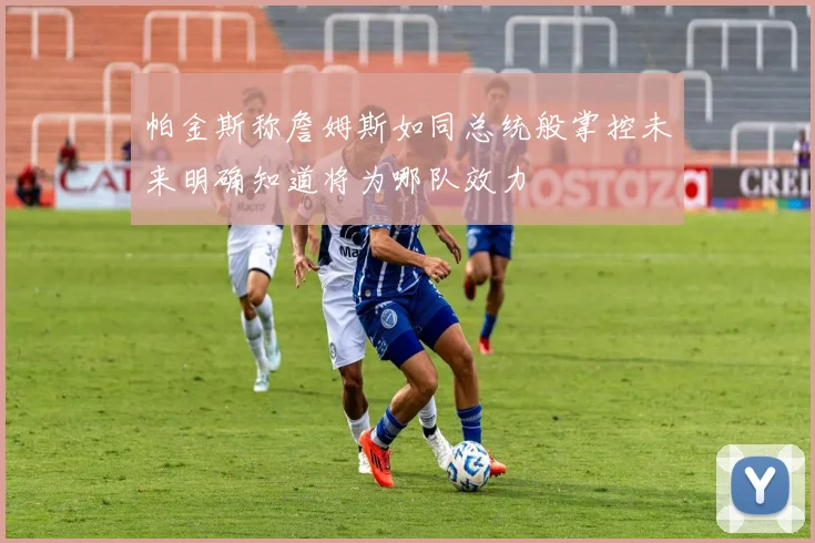 帕金斯称詹姆斯如同总统般掌控未来明确知道将为哪队效力