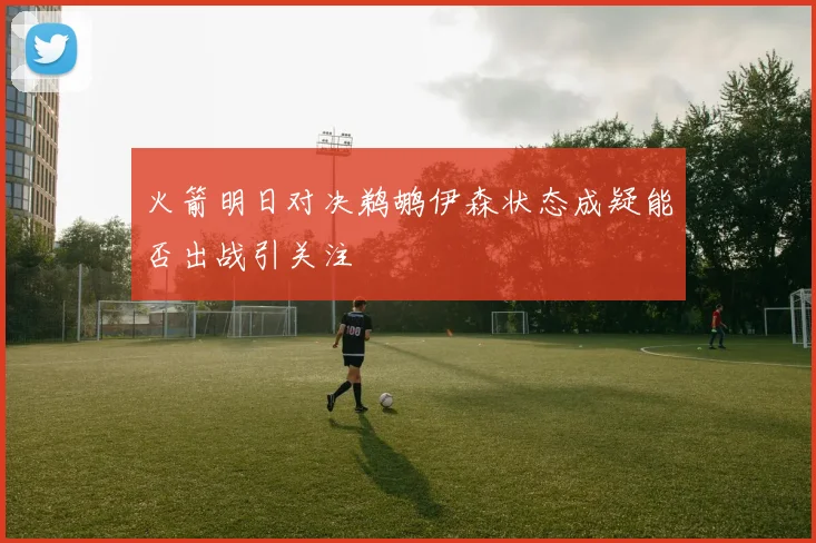 火箭明日对决鹈鹕伊森状态成疑能否出战引关注