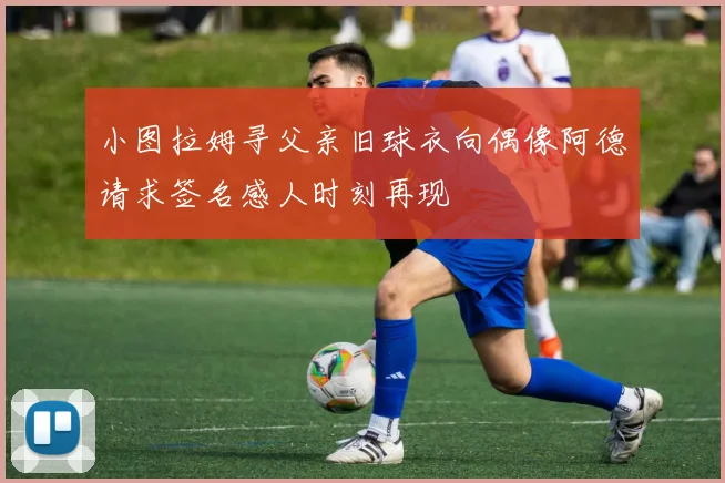 小图拉姆寻父亲旧球衣向偶像阿德请求签名感人时刻再现
