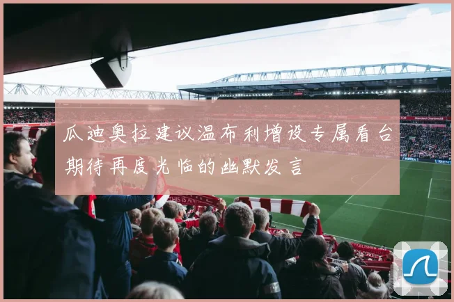 瓜迪奥拉建议温布利增设专属看台期待再度光临的幽默发言