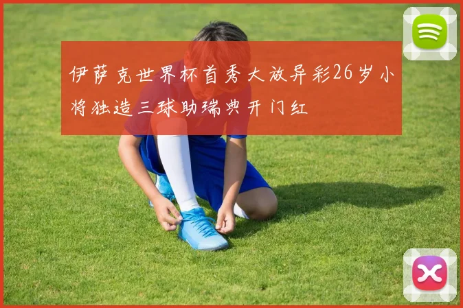 伊萨克世界杯首秀大放异彩26岁小将独造三球助瑞典开门红