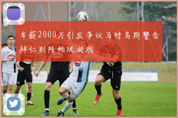 年薪2000万引发争议马特乌斯警告拜仁别陪帕玩游戏