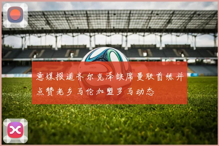 意媒报道齐尔克泽缺席曼联首练并点赞老乡马伦加盟罗马动态