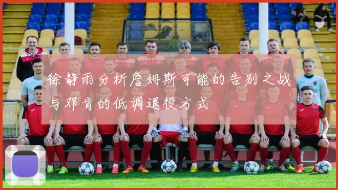徐静雨分析詹姆斯可能的告别之战与邓肯的低调退役方式