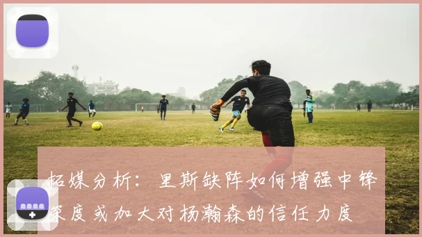 拓媒分析：里斯缺阵如何增强中锋深度或加大对杨瀚森的信任力度
