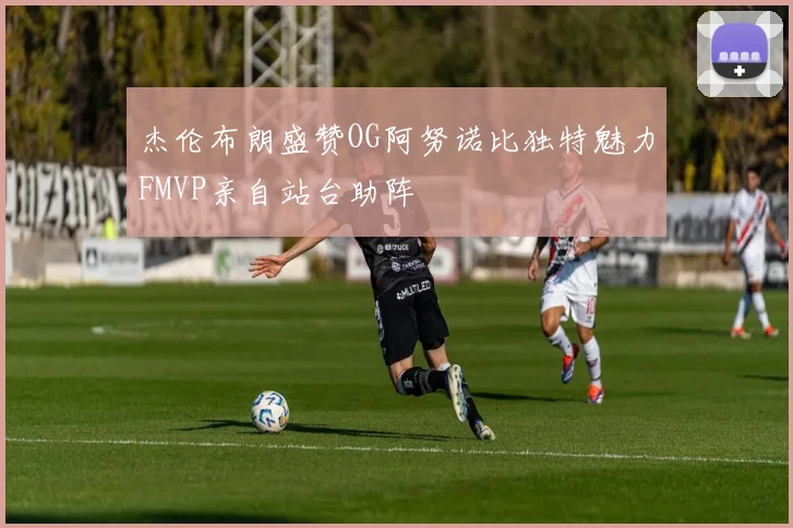 杰伦布朗盛赞OG阿努诺比独特魅力FMVP亲自站台助阵