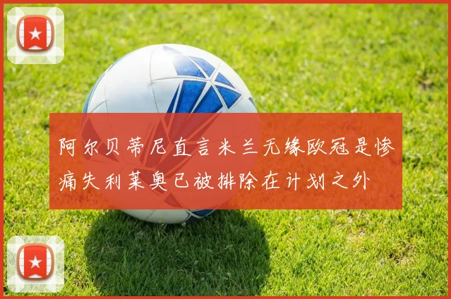 阿尔贝蒂尼直言米兰无缘欧冠是惨痛失利莱奥已被排除在计划之外