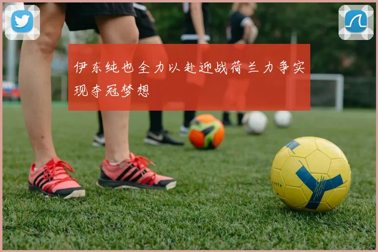 伊东纯也全力以赴迎战荷兰力争实现夺冠梦想