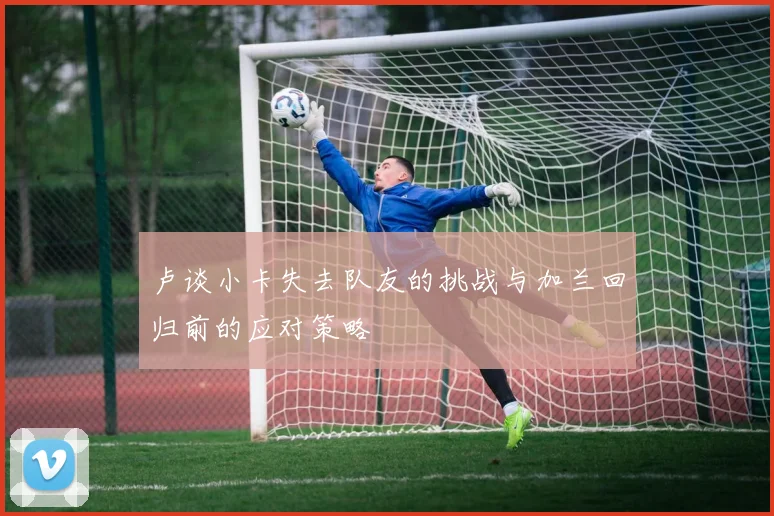 卢谈小卡失去队友的挑战与加兰回归前的应对策略