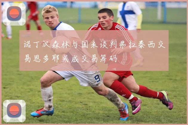 诺丁汉森林与国米谈判弗拉泰西交易恩多耶或成交易筹码
