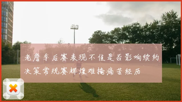 老詹季后赛表现不佳是否影响续约决策常规赛辉煌难掩痛苦经历